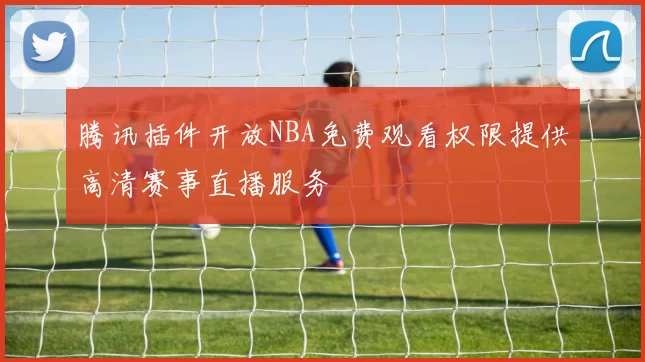 腾讯插件开放NBA免费观看权限提供高清赛事直播服务