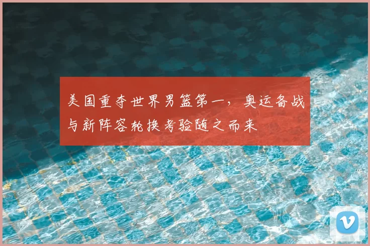 美国重夺世界男篮第一，奥运备战与新阵容轮换考验随之而来