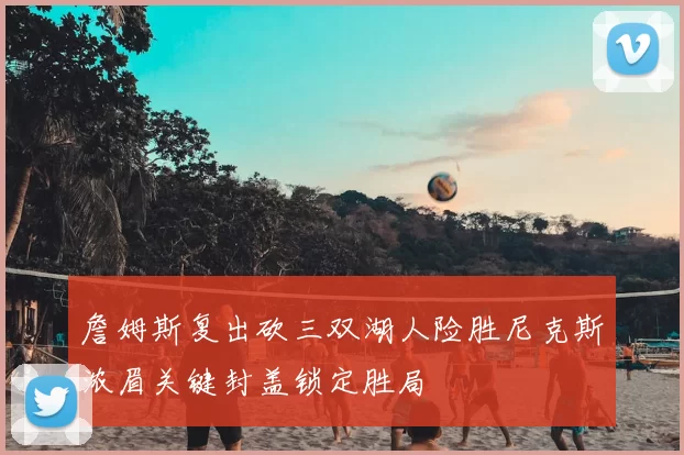 詹姆斯复出砍三双湖人险胜尼克斯浓眉关键封盖锁定胜局