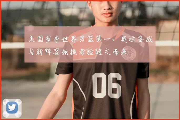 美国重夺世界男篮第一，奥运备战与新阵容轮换考验随之而来