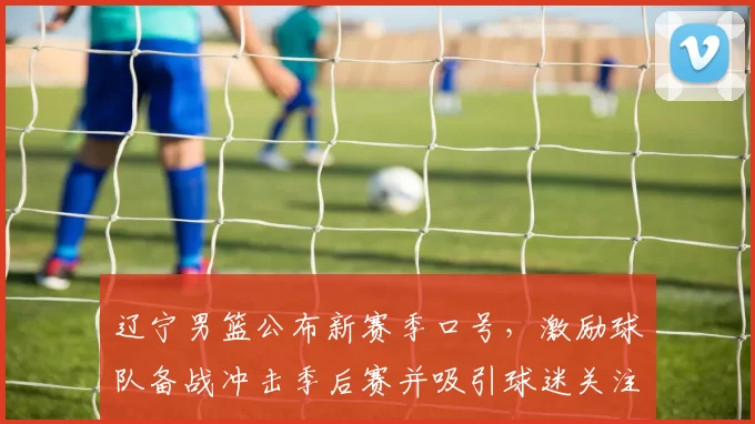 辽宁男篮公布新赛季口号，激励球队备战冲击季后赛并吸引球迷关注