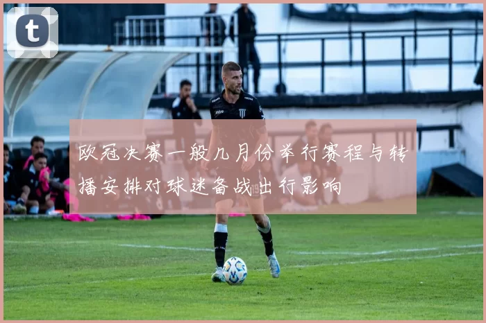 欧冠决赛一般几月份举行赛程与转播安排对球迷备战出行影响